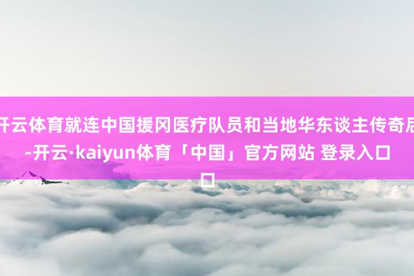 开云体育就连中国援冈医疗队员和当地华东谈主传奇后-开云·kaiyun体育「中国」官方网站 登录入口