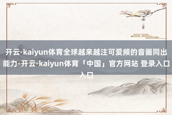 开云·kaiyun体育全球越来越注可爱频的音画同出能力-开云·kaiyun体育「中国」官方网站 登录入口