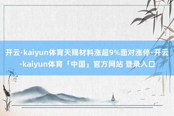 开云·kaiyun体育天赐材料涨超9%面对涨停-开云·kaiyun体育「中国」官方网站 登录入口