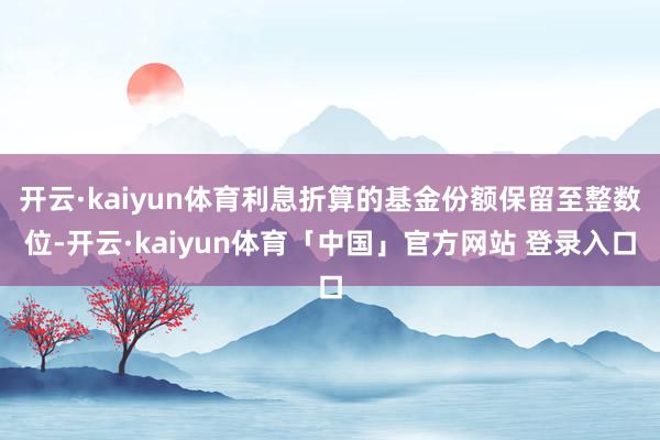 开云·kaiyun体育利息折算的基金份额保留至整数位-开云·kaiyun体育「中国」官方网站 登录入口