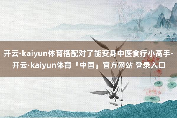 开云·kaiyun体育搭配对了能变身中医食疗小高手-开云·kaiyun体育「中国」官方网站 登录入口