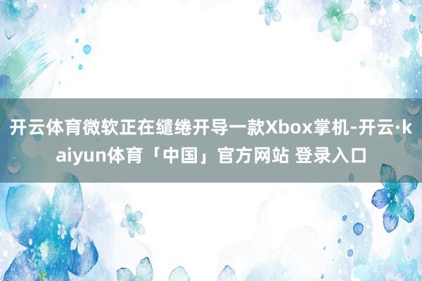 开云体育微软正在缱绻开导一款Xbox掌机-开云·kaiyun体育「中国」官方网站 登录入口