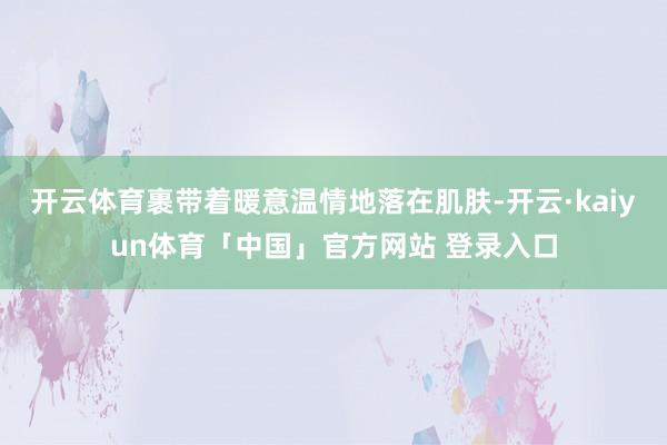 开云体育裹带着暖意温情地落在肌肤-开云·kaiyun体育「中国」官方网站 登录入口