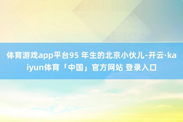 体育游戏app平台95 年生的北京小伙儿-开云·kaiyun体育「中国」官方网站 登录入口