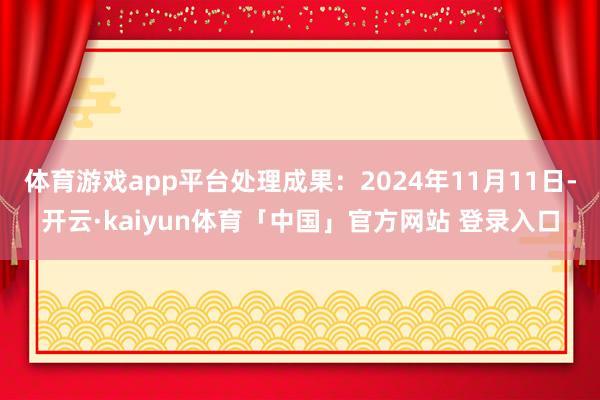 体育游戏app平台处理成果：2024年11月11日-开云·kaiyun体育「中国」官方网站 登录入口