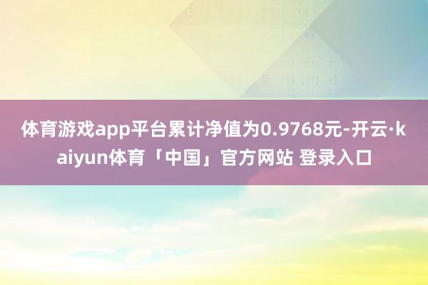 体育游戏app平台累计净值为0.9768元-开云·kaiyun体育「中国」官方网站 登录入口