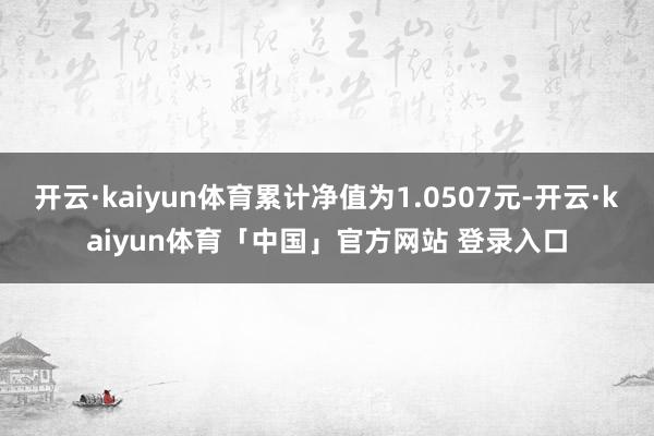 开云·kaiyun体育累计净值为1.0507元-开云·kaiyun体育「中国」官方网站 登录入口