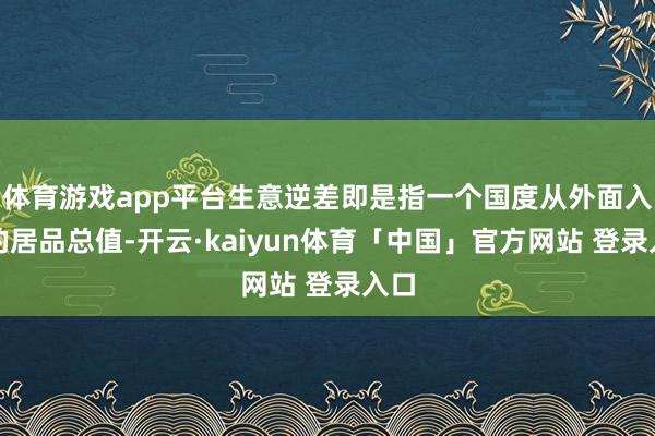 体育游戏app平台生意逆差即是指一个国度从外面入口的居品总值-开云·kaiyun体育「中国」官方网站 登录入口