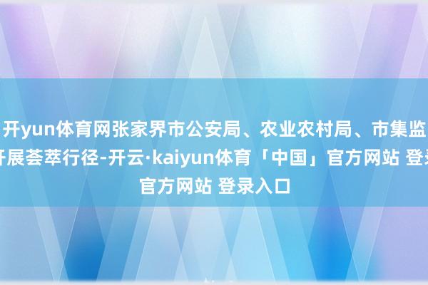 开yun体育网张家界市公安局、农业农村局、市集监管局开展荟萃行径-开云·kaiyun体育「中国」官方网站 登录入口