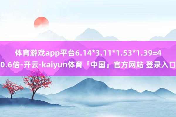 体育游戏app平台6.14*3.11*1.53*1.39=40.6倍-开云·kaiyun体育「中国」官方网站 登录入口