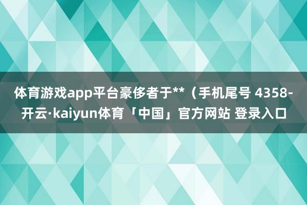 体育游戏app平台豪侈者于**（手机尾号 4358-开云·kaiyun体育「中国」官方网站 登录入口
