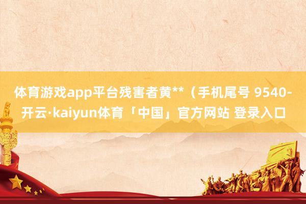 体育游戏app平台残害者黄**(手机尾号 9540-开云·kaiyun体育「中国」官方网站 登录入口
