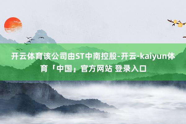 开云体育该公司由ST中南控股-开云·kaiyun体育「中国」官方网站 登录入口