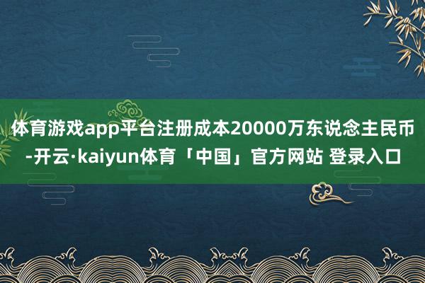 体育游戏app平台注册成本20000万东说念主民币-开云·kaiyun体育「中国」官方网站 登录入口