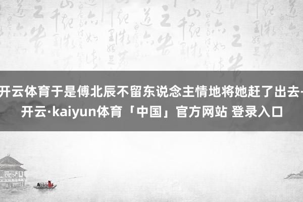 开云体育于是傅北辰不留东说念主情地将她赶了出去-开云·kaiyun体育「中国」官方网站 登录入口