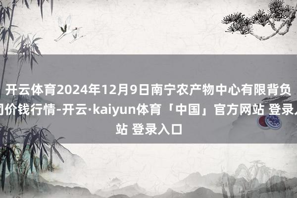 开云体育2024年12月9日南宁农产物中心有限背负公司价钱行情-开云·kaiyun体育「中国」官方网站 登录入口