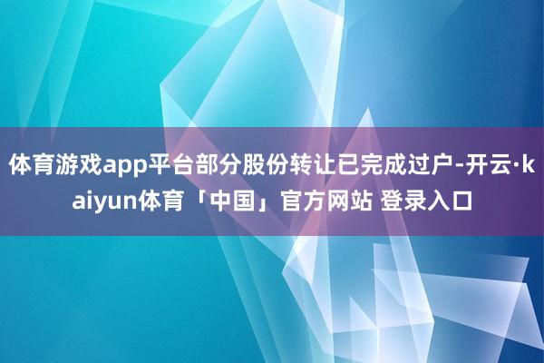 体育游戏app平台部分股份转让已完成过户-开云·kaiyun体育「中国」官方网站 登录入口