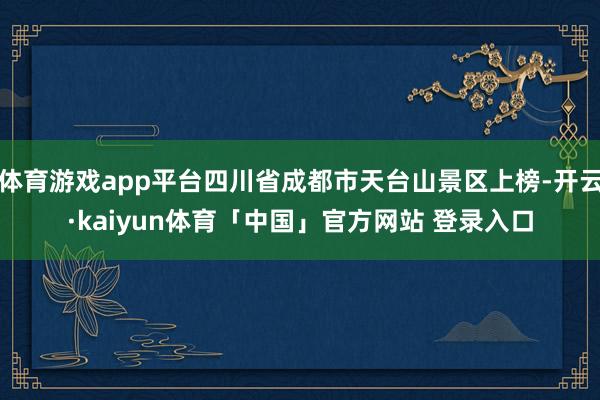 体育游戏app平台四川省成都市天台山景区上榜-开云·kaiyun体育「中国」官方网站 登录入口