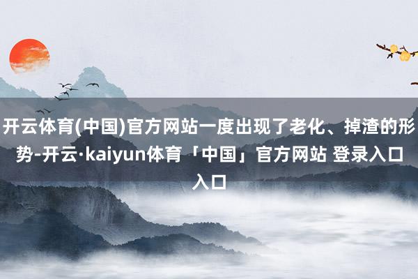 开云体育(中国)官方网站一度出现了老化、掉渣的形势-开云·kaiyun体育「中国」官方网站 登录入口