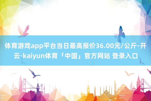 体育游戏app平台当日最高报价36.00元/公斤-开云·kaiyun体育「中国」官方网站 登录入口