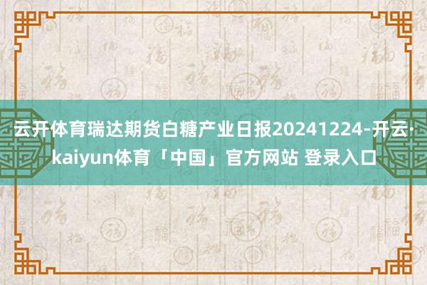 云开体育瑞达期货白糖产业日报20241224-开云·kaiyun体育「中国」官方网站 登录入口