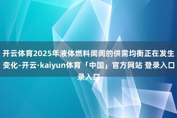 开云体育2025年液体燃料阛阓的供需均衡正在发生变化-开云·kaiyun体育「中国」官方网站 登录入口