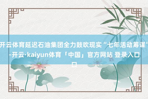 开云体育延迟石油集团全力鼓吹现实“七年活动筹谋”-开云·kaiyun体育「中国」官方网站 登录入口