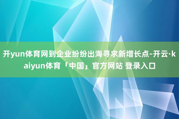 开yun体育网到企业纷纷出海寻求新增长点-开云·kaiyun体育「中国」官方网站 登录入口