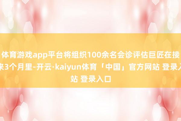 体育游戏app平台将组织100余名会诊评估巨匠在接下来3个月里-开云·kaiyun体育「中国」官方网站 登录入口