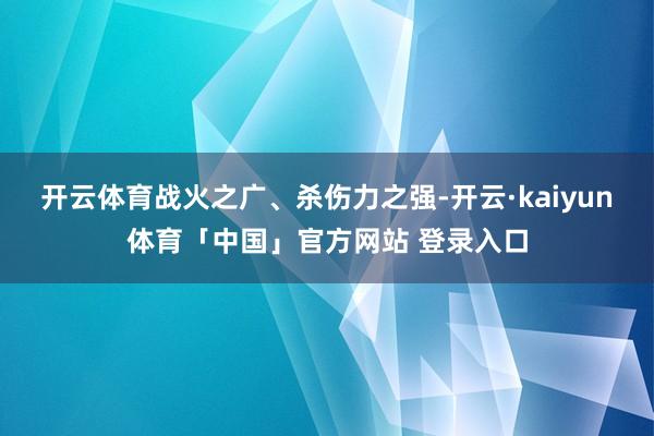 开云体育战火之广、杀伤力之强-开云·kaiyun体育「中国」官方网站 登录入口