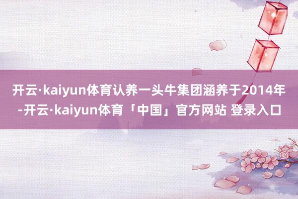 开云·kaiyun体育认养一头牛集团涵养于2014年-开云·kaiyun体育「中国」官方网站 登录入口