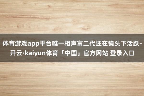 体育游戏app平台唯一相声富二代还在镜头下活跃-开云·kaiyun体育「中国」官方网站 登录入口