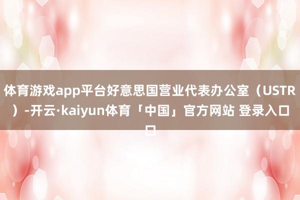 体育游戏app平台好意思国营业代表办公室(USTR)-开云·kaiyun体育「中国」官方网站 登录入口