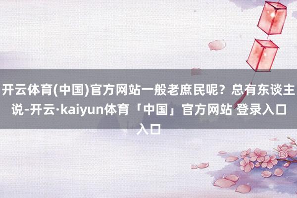 开云体育(中国)官方网站一般老庶民呢?总有东谈主说-开云·kaiyun体育「中国」官方网站 登录入口