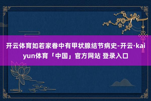 开云体育如若家眷中有甲状腺结节病史-开云·kaiyun体育「中国」官方网站 登录入口