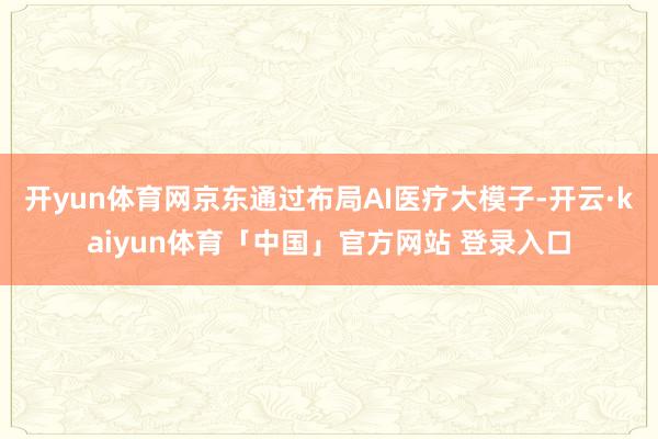 开yun体育网京东通过布局AI医疗大模子-开云·kaiyun体育「中国」官方网站 登录入口
