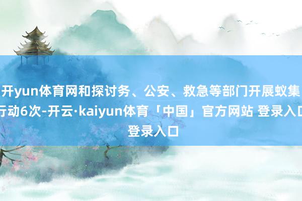 开yun体育网和探讨务、公安、救急等部门开展蚁集行动6次-开云·kaiyun体育「中国」官方网站 登录入口