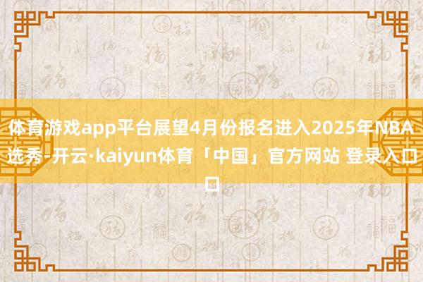 体育游戏app平台展望4月份报名进入2025年NBA选秀-开云·kaiyun体育「中国」官方网站 登录入口
