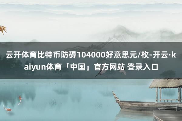 云开体育比特币防碍104000好意思元/枚-开云·kaiyun体育「中国」官方网站 登录入口