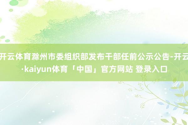 开云体育滁州市委组织部发布干部任前公示公告-开云·kaiyun体育「中国」官方网站 登录入口