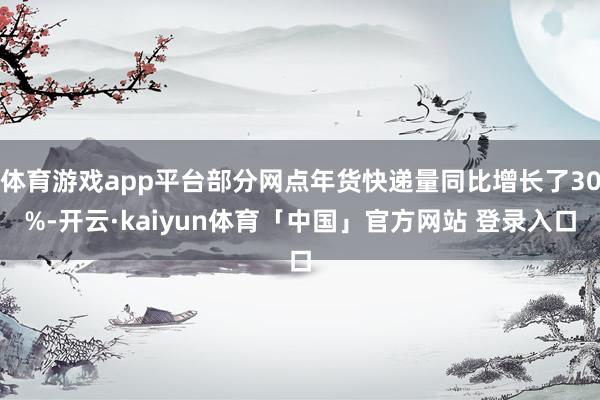 体育游戏app平台部分网点年货快递量同比增长了30%-开云·kaiyun体育「中国」官方网站 登录入口