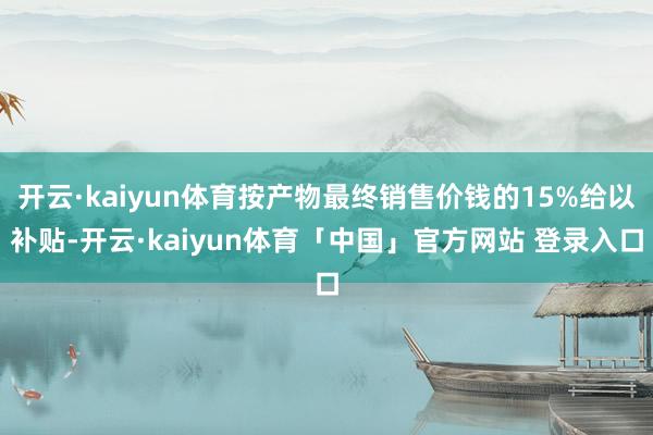 开云·kaiyun体育按产物最终销售价钱的15%给以补贴-开云·kaiyun体育「中国」官方网站 登录入口