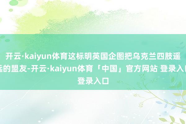 开云·kaiyun体育这标明英国企图把乌克兰四肢遥远的盟友-开云·kaiyun体育「中国」官方网站 登录入口
