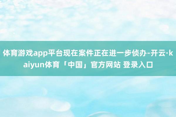 体育游戏app平台现在案件正在进一步侦办-开云·kaiyun体育「中国」官方网站 登录入口