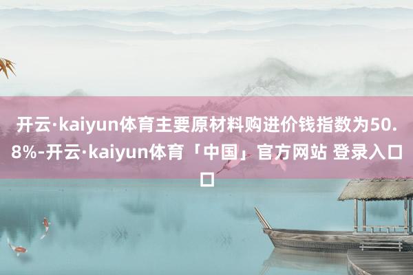 开云·kaiyun体育主要原材料购进价钱指数为50.8%-开云·kaiyun体育「中国」官方网站 登录入口