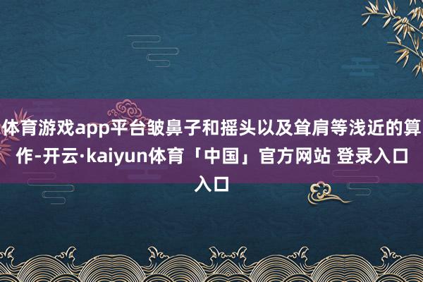体育游戏app平台皱鼻子和摇头以及耸肩等浅近的算作-开云·kaiyun体育「中国」官方网站 登录入口