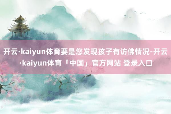 开云·kaiyun体育要是您发现孩子有访佛情况-开云·kaiyun体育「中国」官方网站 登录入口