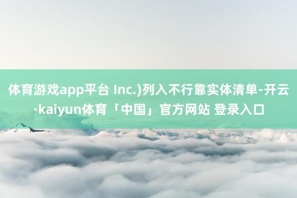 体育游戏app平台 Inc.)列入不行靠实体清单-开云·kaiyun体育「中国」官方网站 登录入口