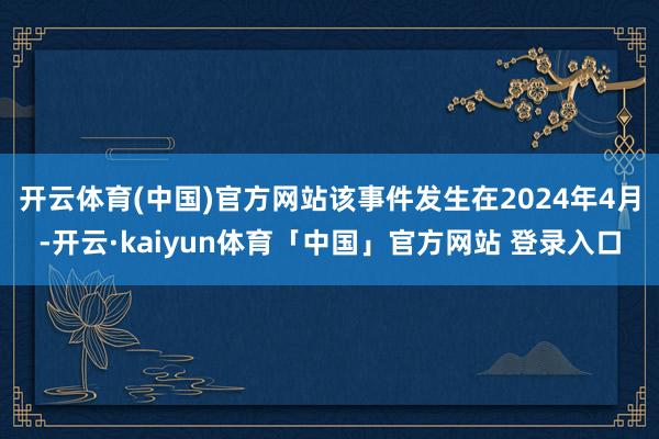 开云体育(中国)官方网站该事件发生在2024年4月-开云·kaiyun体育「中国」官方网站 登录入口