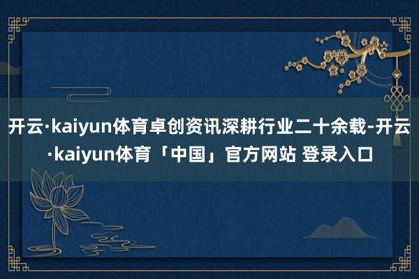 开云·kaiyun体育卓创资讯深耕行业二十余载-开云·kaiyun体育「中国」官方网站 登录入口